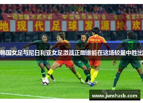 韩国女足与尼日利亚女足激战正酣谁能在这场较量中胜出